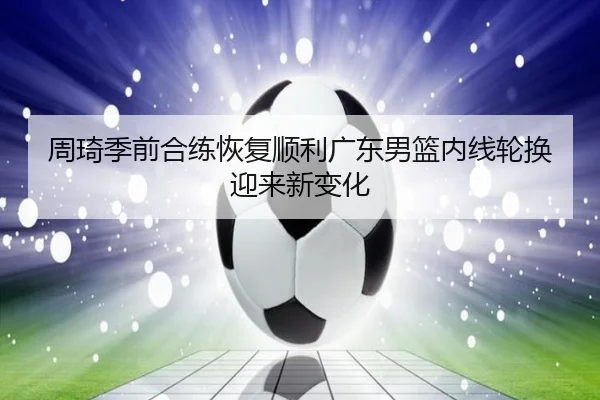 周琦季前合练恢复顺利广东男篮内线轮换迎来新变化