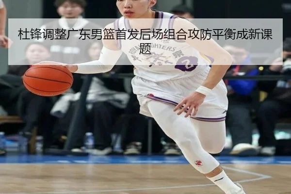 杜锋调整广东男篮首发后场组合攻防平衡成新课题